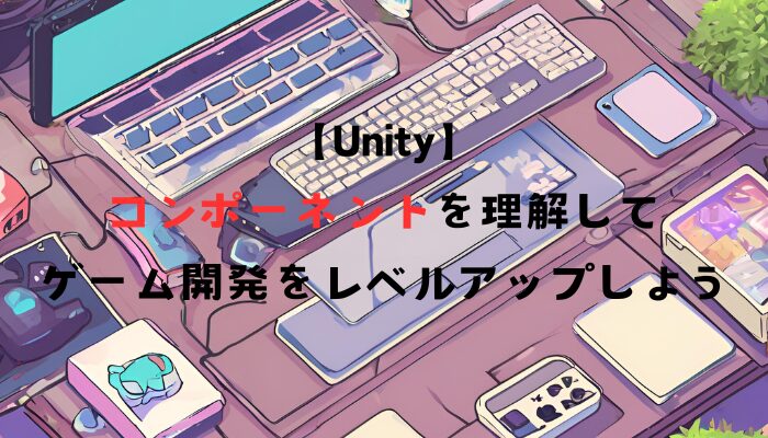 【Unity】コンポーネントを理解してゲーム開発をレベルアップしよう