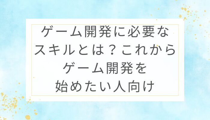 ゲーム開発に必要なスキルとは？これからゲーム開発を始めたい人向け